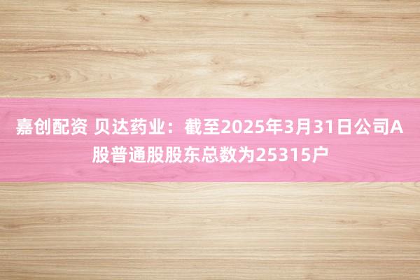 嘉创配资 贝达药业：截至2025年3月31日公司A股普通股股东总数为25315户