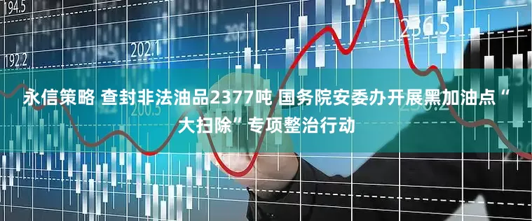 永信策略 查封非法油品2377吨 国务院安委办开展黑加油点“大扫除”专项整治行动