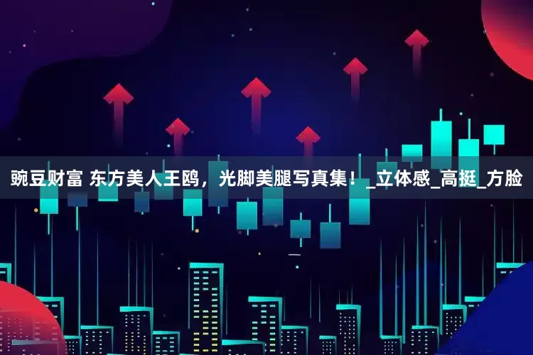 豌豆财富 东方美人王鸥，光脚美腿写真集！_立体感_高挺_方脸
