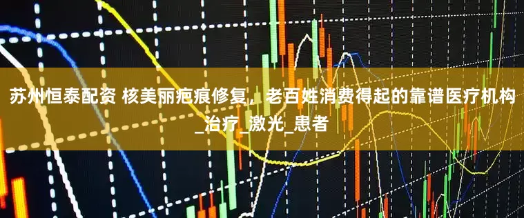 苏州恒泰配资 核美丽疤痕修复，老百姓消费得起的靠谱医疗机构_治疗_激光_患者