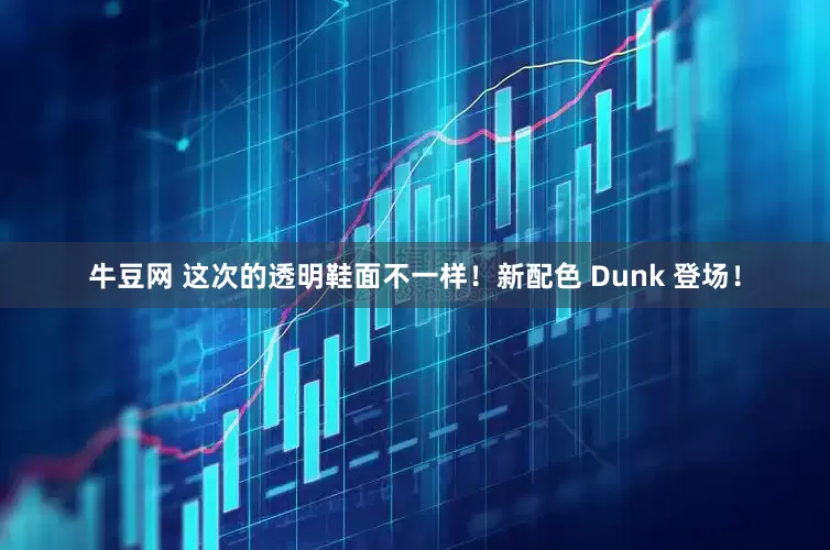 牛豆网 这次的透明鞋面不一样！新配色 Dunk 登场！
