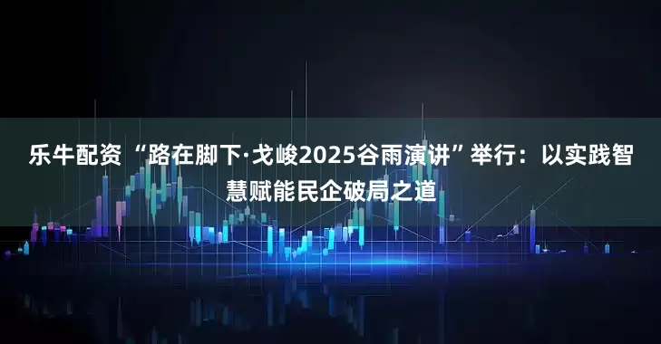 乐牛配资 “路在脚下·戈峻2025谷雨演讲”举行：以实践智慧赋能民企破局之道