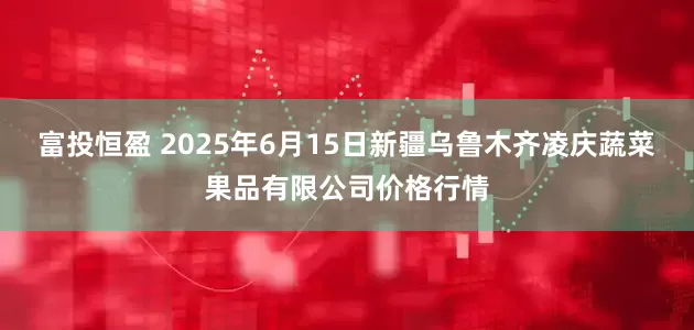 富投恒盈 2025年6月15日新疆乌鲁木齐凌庆蔬菜果品有限公司价格行情