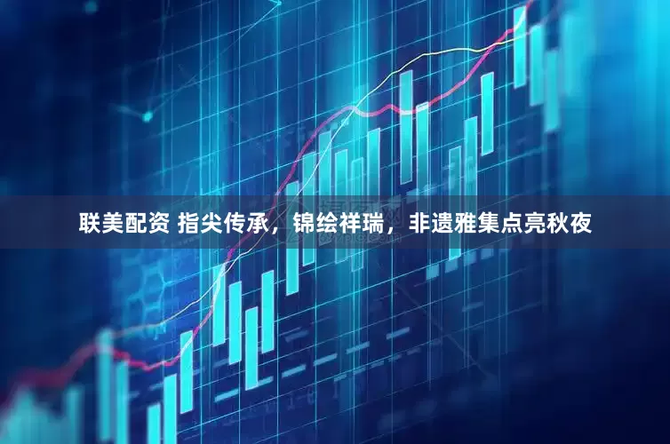 联美配资 指尖传承，锦绘祥瑞，非遗雅集点亮秋夜