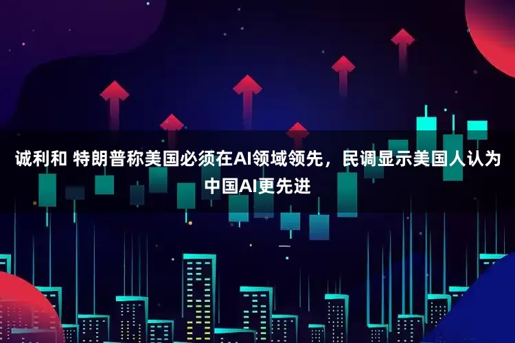 诚利和 特朗普称美国必须在AI领域领先，民调显示美国人认为中国AI更先进