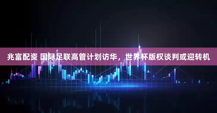 兆富配资 国际足联高管计划访华，世界杯版权谈判或迎转机