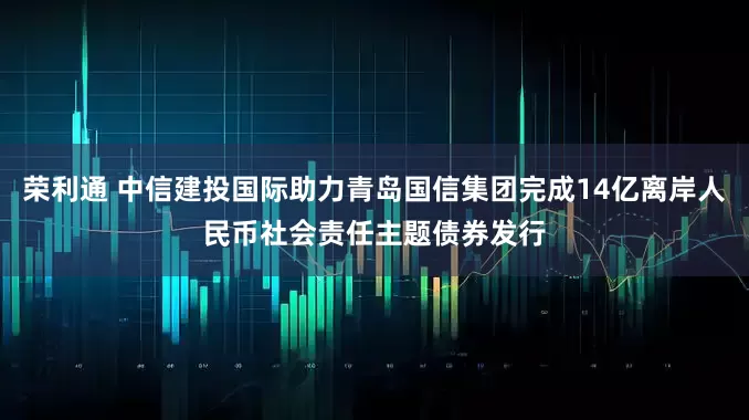 荣利通 中信建投国际助力青岛国信集团完成14亿离岸人民币社会责任主题债券发行